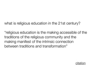 what is religious education in the 21st century?
“religious education is the making accessible of the
traditions of the religious community and the
making manifest of the intrinsic connection
between traditions and transformation”
citation
 