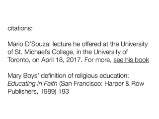 citations:
Mario D’Souza: lecture he offered at the University
of St. Michael’s College, in the University of
Toronto, on April 18, 2017. For more, see his book
Mary Boys’ deﬁnition of religious education:
Educating in Faith (San Francisco: Harper & Row
Publishers, 1989) 193
 