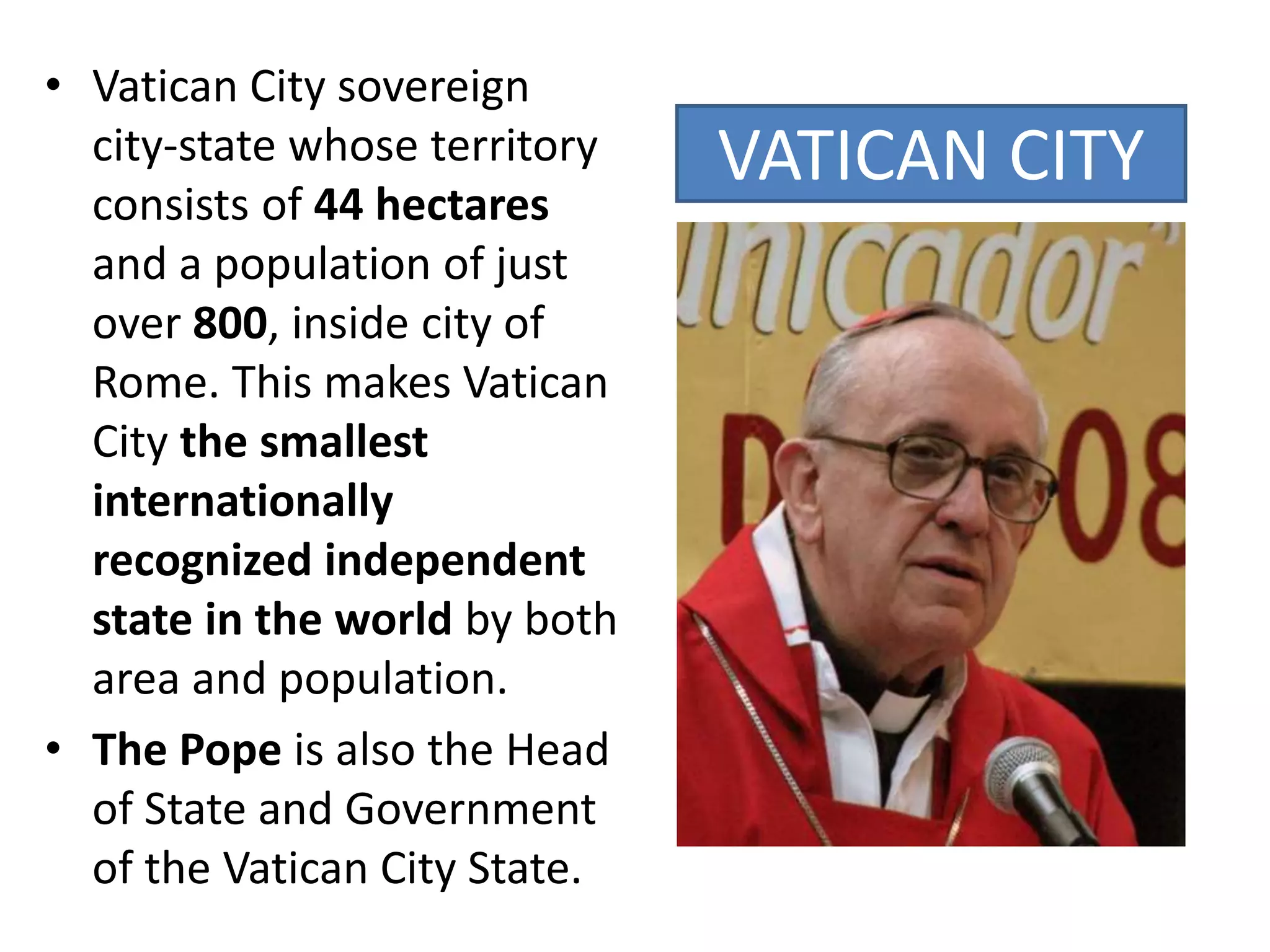 VATICAN CITY
• Vatican City sovereign
city-state whose territory
consists of 44 hectares
and a population of just
over 800, inside city of
Rome. This makes Vatican
City the smallest
internationally
recognized independent
state in the world by both
area and population.
• The Pope is also the Head
of State and Government
of the Vatican City State.