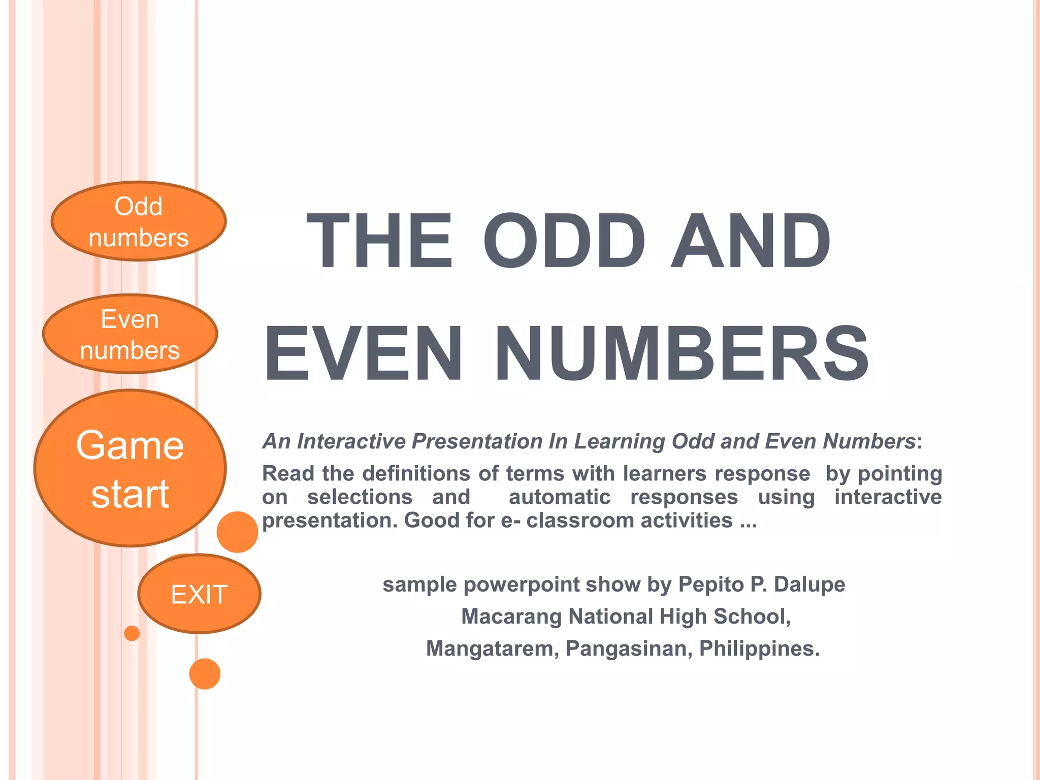 THE ODD AND
EVEN NUMBERS
An Interactive Presentation In Learning Odd and Even Numbers:
Read the definitions of terms with learners response by pointing
on selections and automatic responses using interactive
presentation. Good for e- classroom activities ...
sample powerpoint show by Pepito P. Dalupe
Macarang National High School,
Mangatarem, Pangasinan, Philippines.
Game
start
Even
numbers
Odd
numbers
EXIT
 