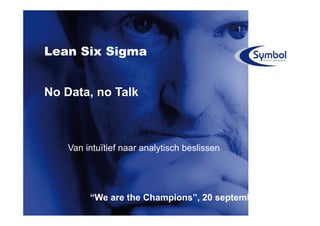 Lean Six Sigma


No Data, no Talk



    Van intuïtief naar analytisch beslissen




         “We are the Champions”, 20 september 2011
 