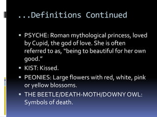 ...Definitions Continued

 PSYCHE: Roman mythological princess, loved
  by Cupid, the god of love. She is often
  referred to as, “being to beautiful for her own
  good.”
 KIST: Kissed.
 PEONIES: Large flowers with red, white, pink
  or yellow blossoms.
 THE BEETLE/DEATH-MOTH/DOWNY OWL:
  Symbols of death.
 