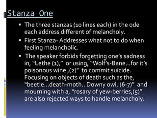Stanza One
   The three stanzas (10 lines each) in the ode
    each address different of melancholy.
   First Stanza- Addresses what not to do when
    feeling melancholic.
   The speaker forbids forgetting one’s sadness
    in, “Lethe (1),” or using, “Wolf’s-Bane...for it’s
    poisonous wine ,(2)” to commit suicide.
    Focusing on objects of death such as the,
    “beetle...death-moth.. Downy owl, (6-7)” and
    mourning with a, “rosary of yew-berries,(5)”
    are also rejected ways to handle melancholy.
 