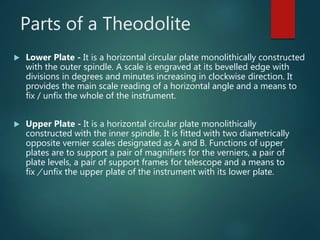 Parts of a Theodolite
 Lower Plate - It is a horizontal circular plate monolithically constructed
with the outer spindle. A scale is engraved at its bevelled edge with
divisions in degrees and minutes increasing in clockwise direction. It
provides the main scale reading of a horizontal angle and a means to
fix / unfix the whole of the instrument.
 Upper Plate - It is a horizontal circular plate monolithically
constructed with the inner spindle. It is fitted with two diametrically
opposite vernier scales designated as A and B. Functions of upper
plates are to support a pair of magnifiers for the verniers, a pair of
plate levels, a pair of support frames for telescope and a means to
fix / unfix the upper plate of the instrument with its lower plate.
 