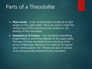 Parts of a Theodolite
 Plate Levels - A pair of level tubes are placed at right
angles on the upper plate. These are used to make the
vertical axis of the instrument truly vertical i.e., for
leveling of the instrument.
 Standard (or A Frame) – Two standards resembling
English letter A, are firmly attached to the upper plate.
The tops of these standards forms a bearing of the
pivots of telescope allowing it to rotate on its trunion
axis in vertical plane. The T frame and arm of vertical
circle clamp are also attached to the standards.
 