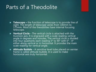 Parts of a Theodolite
 Telescope – the function of telescope is to provide line of
sight. The length of telescope varies from 100mm to
175mm. Most of the theodolites have internal focusing
telescope.
 Vertical Circle - The vertical circle is attached with the
trunnion axis. It is engraved with a scale reading vertical
angle in degrees and minutes. The vertical circle is divided
into four quadrants each reading 0° to 90° with 0° - 0°
either along vertical or in horizontal. It provides the main
scale reading for vertical angle.
 Altitude Bubble - A sensitive level tube placed on vernier
frame is called altitude bubble. It is used to make
horizontal axis truly horizontal.
 