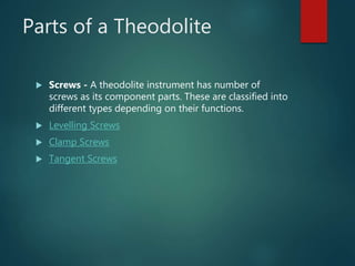 Parts of a Theodolite
 Screws - A theodolite instrument has number of
screws as its component parts. These are classified into
different types depending on their functions.
 Levelling Screws
 Clamp Screws
 Tangent Screws
 