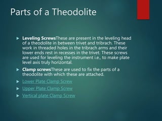 Parts of a Theodolite
 Leveling ScrewsThese are present in the leveling head
of a theodolite in between trivet and tribrach. These
work in threaded holes in the tribrach arms and their
lower ends rest in recesses in the trivet. These screws
are used for leveling the instrument i.e., to make plate
level axis truly horizontal.
 Clamp screwsThese are used to fix the parts of a
theodolite with which these are attached.
 Lower Plate Clamp Screw
 Upper Plate Clamp Screw
 Vertical plate Clamp Screw
 