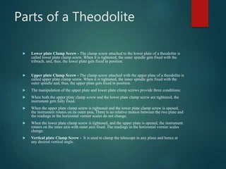 Parts of a Theodolite
 Lower plate Clamp Screw - The clamp screw attached to the lower plate of a theodolite is
called lower plate clamp screw. When it is tightened, the outer spindle gets fixed with the
tribrach, and, thus, the lower plate gets fixed in position.
 Upper plate Clamp Screw - The clamp screw attached with the upper plate of a theodolite is
called upper plate clamp screw. When it is tightened, the inner spindle gets fixed with the
outer spindle and, thus, the upper plate gets fixed in position.
 The manipulation of the upper plate and lower plate clamp screws provide three conditions:
 When both the upper plate clamp screw and the lower plate clamp screw are tightened, the
instrument gets fully fixed.
 When the upper plate clamp screw is tightened and the lower plate clamp screw is opened,
the instrument rotates on its outer axis, There is no relative motion between the two plate and
the readings in the horizontal vernier scales do not change.
 When the lower plate clamp screw is tightened, and the upper plate is opened, the instrument
rotates on the inner axis with outer axis fixed. The readings in the horizontal vernier scales
change.
 Vertical plate Clamp Screw - It is used to clamp the telescope in any plane and hence at
any desired vertical angle.
 