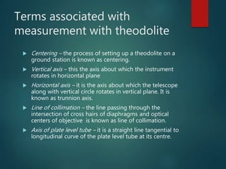 Terms associated with
measurement with theodolite
 Centering – the process of setting up a theodolite on a
ground station is known as centering.
 Vertical axis – this the axis about which the instrument
rotates in horizontal plane
 Horizontal axis – it is the axis about which the telescope
along with vertical circle rotates in vertical plane. It is
known as trunnion axis.
 Line of collimation – the line passing through the
intersection of cross hairs of diaphragms and optical
centers of objective is known as line of collimation.
 Axis of plate level tube – it is a straight line tangential to
longitudinal curve of the plate level tube at its centre.
 