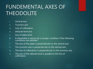 FUNDEMENTAL AXES OF
THEODOLITE
I. Vertical axis
II. Trunnion axis
III. Line of collimation
IV. Altitude level axis
V. Axis of plate level
 A theodolite is said to be in proper condition if the following
conditions are satisfied:
I. The axis of the plate is perpendicular to the vertical axis
II. The trunnion axis is perpendicular to the vertical axis
III. The line of collimation is perpendicular to the trunnion axis
IV. The axis of the altitude level is parallel to the line of
collimation
 
