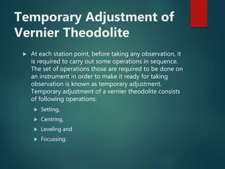 Temporary Adjustment of
Vernier Theodolite
 At each station point, before taking any observation, it
is required to carry out some operations in sequence.
The set of operations those are required to be done on
an instrument in order to make it ready for taking
observation is known as temporary adjustment.
Temporary adjustment of a vernier theodolite consists
of following operations:
 Setting,
 Centring,
 Leveling and
 Focussing.
 