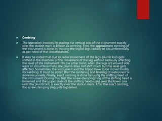  Centring
 The operation involved in placing the vertical axis of the instrument exactly
over the station mark is known as centring. First, the approximate centring of
the instrument is done by moving the tripod legs radially or circumferentially
as per need of the circumstances.
 It may be noted that due to radial movement of the legs, plumb bob gets
shifted in the direction of the movement of the leg without seriously affecting
the level of the instrument. On the other hand, when the legs are moved side
ways or circumferentially, the plumb does not shift much but the level gets
affected. Sometimes, the instrument and the tripod have to be moved bodily
for centring. It must be noted that the centering and leveling of instrument is
done recursively. Finally, exact centring is done by using the shifting head of
the instrument. During this, first the screw-clamping ring of the shifting head is
loosened and the upper plate of the shifting head is slid over the lower one
until the plumb bob is exactly over the station mark. After the exact centring,
the screw clamping ring gets tightened.
 