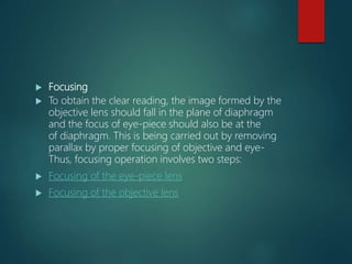 Focusing
 To obtain the clear reading, the image formed by the
objective lens should fall in the plane of diaphragm
and the focus of eye-piece should also be at the
of diaphragm. This is being carried out by removing
parallax by proper focusing of objective and eye-
Thus, focusing operation involves two steps:
 Focusing of the eye-piece lens
 Focusing of the objective lens
 