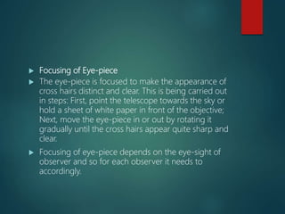  Focusing of Eye-piece
 The eye-piece is focused to make the appearance of
cross hairs distinct and clear. This is being carried out
in steps: First, point the telescope towards the sky or
hold a sheet of white paper in front of the objective;
Next, move the eye-piece in or out by rotating it
gradually until the cross hairs appear quite sharp and
clear.
 Focusing of eye-piece depends on the eye-sight of
observer and so for each observer it needs to
accordingly.
 