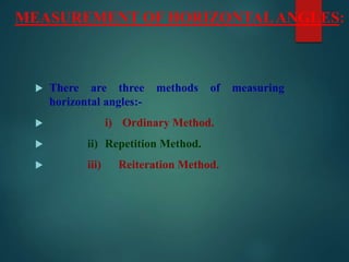 MEASUREMENT OF HORIZONTALANGLES:
 There are three methods of measuring
horizontal angles:-
 i) Ordinary Method.
 ii) Repetition Method.
 iii) Reiteration Method.
 