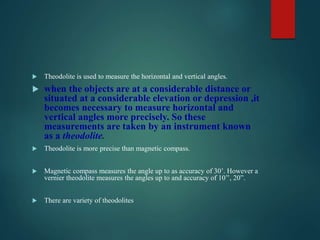  Theodolite is used to measure the horizontal and vertical angles.
 when the objects are at a considerable distance or
situated at a considerable elevation or depression ,it
becomes necessary to measure horizontal and
vertical angles more precisely. So these
measurements are taken by an instrument known
as a theodolite.
 Theodolite is more precise than magnetic compass.
 Magnetic compass measures the angle up to as accuracy of 30’. However a
vernier theodolite measures the angles up to and accuracy of 10’’, 20”.
 There are variety of theodolites
 