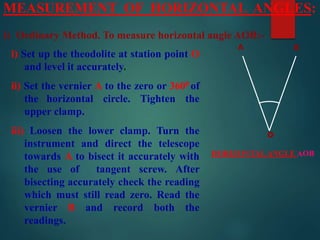 MEASUREMENT OF HORIZONTAL ANGLES:
i) Ordinary Method. To measure horizontal angle AOB:-
i) Set up the theodolite at station point O
and level it accurately.
ii) Set the vernier A to the zero or 3600 of
the horizontal circle. Tighten the
upper clamp.
iii) Loosen the lower clamp. Turn the
instrument and direct the telescope
towards A to bisect it accurately with
the use of tangent screw. After
bisecting accurately check the reading
which must still read zero. Read the
vernier B and record both the
readings.
o
A B
HORIZONTAL ANGLE AOB
 
