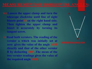 MEASUREMENT OF HORIZONTALANGLES:
HORIZONTAL ANGLE AOB
iv) Loosen the upper clamp and turn the
telescope clockwise until line of sight
bisects point B on the right hand side.
Then tighten the upper clamp and
bisect it accurately by turning its
tangent screw.
v) Read both verniers. The reading of the
vernier a which was initially set at
zero gives the value of the angle AOB
directly and that of the other vernier
B by deducting 1800 .The mean of the
two vernier readings gives the value of
the required angle AOB.
o
A B
 