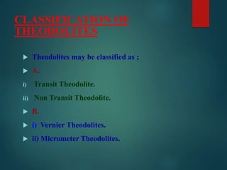 CLASSIFICATION OF
THEODOLITES
 Theodolites may be classified as ;
 A.
i) Transit Theodolite.
ii) Non Transit Theodolite.
 B.
 i) Vernier Theodolites.
 ii) Micrometer Theodolites.
 