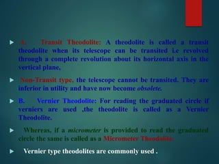  A. Transit Theodolite: A theodolite is called a transit
theodolite when its telescope can be transited i.e revolved
through a complete revolution about its horizontal axis in the
vertical plane,
 Non-Transit type, the telescope cannot be transited. They are
inferior in utility and have now become obsolete.
 B. Vernier Theodolite: For reading the graduated circle if
verniers are used ,the theodolite is called as a Vernier
Theodolite.
 Whereas, if a micrometer is provided to read the graduated
circle the same is called as a Micrometer Theodolite.
 Vernier type theodolites are commonly used .
 