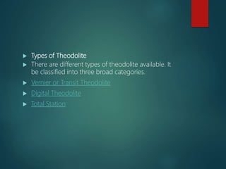  Types of Theodolite
 There are different types of theodolite available. It
be classified into three broad categories.
 Vernier or Transit Theodolite
 Digital Theodolite
 Total Station
 