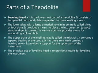 Parts of a Theodolite
 Leveling Head - It is the lowermost part of a theodolite. It consists of
two parallel horizontal plates separated by three leveling screws.
 The lower plate with a large threaded hole in its centre is called trivet
or foot plate. It provides a means to place the instrument on (tripod)
stand and get it screwed. Its central aperture provides a way for
suspending a plumb bob.
 The upper plate of the leveling head is called the tribrach . It contains a
tapered bearing at the centre. It has three arms each carrying a
leveling screw. It provides a support for the upper part of the
instrument.
 The principal use of levelling head is to provide a means for levelling
the instrument.
 