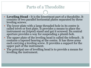 Parts of a Theodolite
 Leveling Head - It is the lowermost part of a theodolite. It
consists of two parallel horizontal plates separated by three
leveling screws.
 The lower plate with a large threaded hole in its centre is
called trivet or foot plate. It provides a means to place the
instrument on (tripod) stand and get it screwed. Its central
aperture provides a way for suspending a plumb bob.
 The upper plate of the leveling head is called the tribrach . It
contains a tapered bearing at the centre. It has three arms
each carrying a leveling screw. It provides a support for the
upper part of the instrument.
 The principal use of levelling head is to provide a means for
levelling the instrument.
 