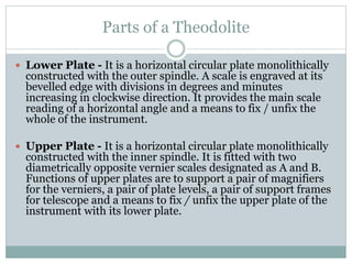 Parts of a Theodolite
 Lower Plate - It is a horizontal circular plate monolithically
constructed with the outer spindle. A scale is engraved at its
bevelled edge with divisions in degrees and minutes
increasing in clockwise direction. It provides the main scale
reading of a horizontal angle and a means to fix / unfix the
whole of the instrument.
 Upper Plate - It is a horizontal circular plate monolithically
constructed with the inner spindle. It is fitted with two
diametrically opposite vernier scales designated as A and B.
Functions of upper plates are to support a pair of magnifiers
for the verniers, a pair of plate levels, a pair of support frames
for telescope and a means to fix / unfix the upper plate of the
instrument with its lower plate.
 