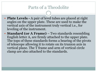 Parts of a Theodolite
 Plate Levels - A pair of level tubes are placed at right
angles on the upper plate. These are used to make the
vertical axis of the instrument truly vertical i.e., for
leveling of the instrument.
 Standard (or A Frame) – Two standards resembling
English letter A, are firmly attached to the upper plate.
The tops of these standards forms a bearing of the pivots
of telescope allowing it to rotate on its trunion axis in
vertical plane. The T frame and arm of vertical circle
clamp are also attached to the standards.
 