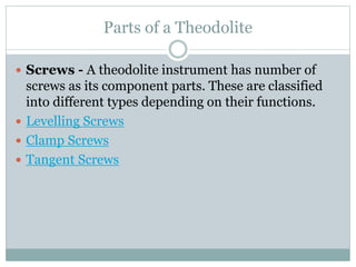 Parts of a Theodolite
 Screws - A theodolite instrument has number of
screws as its component parts. These are classified
into different types depending on their functions.
 Levelling Screws
 Clamp Screws
 Tangent Screws
 