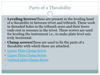 Parts of a Theodolite
 Leveling ScrewsThese are present in the leveling head
of a theodolite in between trivet and tribrach. These work
in threaded holes in the tribrach arms and their lower
ends rest in recesses in the trivet. These screws are used
for leveling the instrument i.e., to make plate level axis
truly horizontal.
 Clamp screwsThese are used to fix the parts of a
theodolite with which these are attached.
 Lower Plate Clamp Screw
 Upper Plate Clamp Screw
 Vertical plate Clamp Screw
 