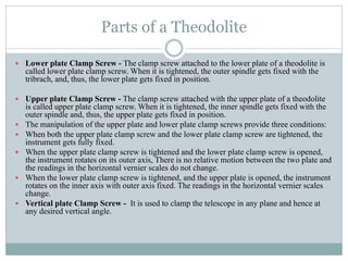 Parts of a Theodolite
 Lower plate Clamp Screw - The clamp screw attached to the lower plate of a theodolite is
called lower plate clamp screw. When it is tightened, the outer spindle gets fixed with the
tribrach, and, thus, the lower plate gets fixed in position.
 Upper plate Clamp Screw - The clamp screw attached with the upper plate of a theodolite
is called upper plate clamp screw. When it is tightened, the inner spindle gets fixed with the
outer spindle and, thus, the upper plate gets fixed in position.
 The manipulation of the upper plate and lower plate clamp screws provide three conditions:
 When both the upper plate clamp screw and the lower plate clamp screw are tightened, the
instrument gets fully fixed.
 When the upper plate clamp screw is tightened and the lower plate clamp screw is opened,
the instrument rotates on its outer axis, There is no relative motion between the two plate and
the readings in the horizontal vernier scales do not change.
 When the lower plate clamp screw is tightened, and the upper plate is opened, the instrument
rotates on the inner axis with outer axis fixed. The readings in the horizontal vernier scales
change.
 Vertical plate Clamp Screw - It is used to clamp the telescope in any plane and hence at
any desired vertical angle.
 