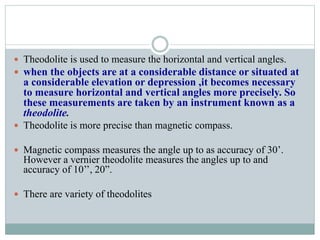  Theodolite is used to measure the horizontal and vertical angles.
 when the objects are at a considerable distance or situated at
a considerable elevation or depression ,it becomes necessary
to measure horizontal and vertical angles more precisely. So
these measurements are taken by an instrument known as a
theodolite.
 Theodolite is more precise than magnetic compass.
 Magnetic compass measures the angle up to as accuracy of 30’.
However a vernier theodolite measures the angles up to and
accuracy of 10’’, 20”.
 There are variety of theodolites
 