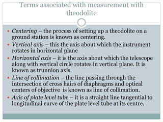 Terms associated with measurement with
theodolite
 Centering – the process of setting up a theodolite on a
ground station is known as centering.
 Vertical axis – this the axis about which the instrument
rotates in horizontal plane
 Horizontal axis – it is the axis about which the telescope
along with vertical circle rotates in vertical plane. It is
known as trunnion axis.
 Line of collimation – the line passing through the
intersection of cross hairs of diaphragms and optical
centers of objective is known as line of collimation.
 Axis of plate level tube – it is a straight line tangential to
longitudinal curve of the plate level tube at its centre.
 
