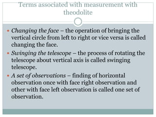 Terms associated with measurement with
theodolite
 Changing the face – the operation of bringing the
vertical circle from left to right or vice versa is called
changing the face.
 Swinging the telescope – the process of rotating the
telescope about vertical axis is called swinging
telescope.
 A set of observations – finding of horizontal
observation once with face right observation and
other with face left observation is called one set of
observation.
 