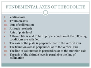 FUNDEMENTAL AXES OF THEODOLITE
I. Vertical axis
II. Trunnion axis
III. Line of collimation
IV. Altitude level axis
V. Axis of plate level
 A theodolite is said to be in proper condition if the following
conditions are satisfied:
I. The axis of the plate is perpendicular to the vertical axis
II. The trunnion axis is perpendicular to the vertical axis
III. The line of collimation is perpendicular to the trunnion axis
IV. The axis of the altitude level is parallel to the line of
collimation
 