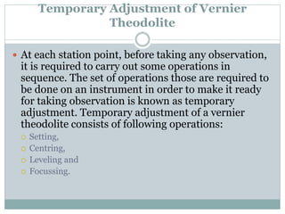 Temporary Adjustment of Vernier
Theodolite
 At each station point, before taking any observation,
it is required to carry out some operations in
sequence. The set of operations those are required to
be done on an instrument in order to make it ready
for taking observation is known as temporary
adjustment. Temporary adjustment of a vernier
theodolite consists of following operations:
 Setting,
 Centring,
 Leveling and
 Focussing.
 