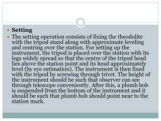  Setting
 The setting operation consists of fixing the theodolite
with the tripod stand along with approximate leveling
and centring over the station. For setting up the
instrument, the tripod is placed over the station with its
legs widely spread so that the centre of the tripod head
lies above the station point and its head approximately
level (by eye estimation). The instrument is then fixed
with the tripod by screwing through trivet. The height of
the instrument should be such that observer can see
through telescope conveniently. After this, a plumb bob
is suspended from the bottom of the instrument and it
should be such that plumb bob should point near to the
station mark.
 