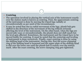  Centring
 The operation involved in placing the vertical axis of the instrument exactly
over the station mark is known as centring. First, the approximate centring
of the instrument is done by moving the tripod legs radially or
circumferentially as per need of the circumstances.
 It may be noted that due to radial movement of the legs, plumb bob gets
shifted in the direction of the movement of the leg without seriously
affecting the level of the instrument. On the other hand, when the legs are
moved side ways or circumferentially, the plumb does not shift much but
the level gets affected. Sometimes, the instrument and the tripod have to be
moved bodily for centring. It must be noted that the centering and leveling
of instrument is done recursively. Finally, exact centring is done by using
the shifting head of the instrument. During this, first the screw-clamping
ring of the shifting head is loosened and the upper plate of the shifting head
is slid over the lower one until the plumb bob is exactly over the station
mark. After the exact centring, the screw clamping ring gets tightened.
 