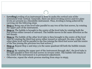  LevelingLeveling of an instrument is done to make the vertical axis of the
instrument truly vertical. Generally, there are three leveling screws and two plate
levels are present in a theodolite instrument. Thus, leveling is being achieved by
carrying out the following steps
 Step 1: Bring one of the level tube parallel to any two of the foot screws, by rotating
the upper part of the instrument.
 Step 2: The bubble is brought to the centre of the level tube by rotating both the
foot screws either inward or outward. The bubble moves in the same direction as the
left thumb.
 Step 3: The bubble of the other level tube is then brought to the centre of the level
tube by rotating the third foot screw either inward or outward. [In step 1 itself, the
other plate level will be parallel to the line joining the third foot screw and the centre
of the line joining the previous two foot screws.]
 Step 4: Repeat Step 2 and step 3 in the same quadrant till both the bubble remain
central.
 Step 5: By rotating the upper part of the instrument through 180°, the level tube is
brought parallel to first two foot screws in reverse order. The bubble will remain in
the centre if the instrument is in permanent adjustment.
 Otherwise, repeat the whole process starting from step1 to step5.
 