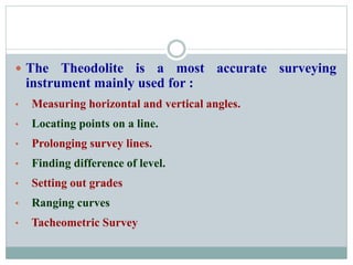  The Theodolite is a most accurate surveying
instrument mainly used for :
• Measuring horizontal and vertical angles.
• Locating points on a line.
• Prolonging survey lines.
• Finding difference of level.
• Setting out grades
• Ranging curves
• Tacheometric Survey
 