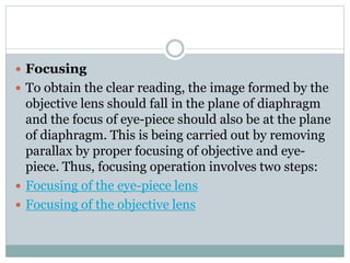  Focusing
 To obtain the clear reading, the image formed by the
objective lens should fall in the plane of diaphragm
and the focus of eye-piece should also be at the plane
of diaphragm. This is being carried out by removing
parallax by proper focusing of objective and eye-
piece. Thus, focusing operation involves two steps:
 Focusing of the eye-piece lens
 Focusing of the objective lens
 