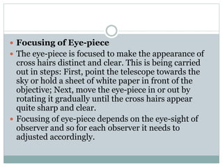  Focusing of Eye-piece
 The eye-piece is focused to make the appearance of
cross hairs distinct and clear. This is being carried
out in steps: First, point the telescope towards the
sky or hold a sheet of white paper in front of the
objective; Next, move the eye-piece in or out by
rotating it gradually until the cross hairs appear
quite sharp and clear.
 Focusing of eye-piece depends on the eye-sight of
observer and so for each observer it needs to
adjusted accordingly.
 