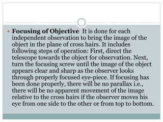  Focusing of Objective It is done for each
independent observation to bring the image of the
object in the plane of cross hairs. It includes
following steps of operation: First, direct the
telescope towards the object for observation. Next,
turn the focusing screw until the image of the object
appears clear and sharp as the observer looks
through properly focused eye-piece. If focusing has
been done properly, there will be no parallax i.e.,
there will be no apparent movement of the image
relative to the cross hairs if the observer moves his
eye from one side to the other or from top to bottom.
 