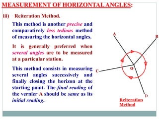 MEASUREMENT OF HORIZONTALANGLES:
iii) Reiteration Method.
o
A
B
Reiteration
Method
C
D
This method is another precise and
comparatively less tedious method
of measuring the horizontal angles.
It is generally preferred when
several angles are to be measured
at a particular station.
This method consists in measuring
several angles successively and
finally closing the horizon at the
starting point. The final reading of
the vernier A should be same as its
initial reading.
 