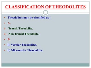 CLASSIFICATION OF THEODOLITES
 Theodolites may be classified as ;
 A.
i) Transit Theodolite.
ii) Non Transit Theodolite.
 B.
 i) Vernier Theodolites.
 ii) Micrometer Theodolites.
 