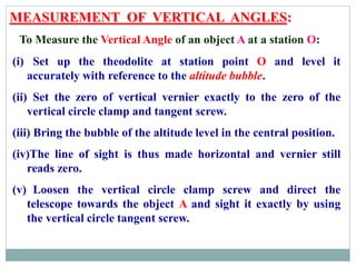 MEASUREMENT OF VERTICAL ANGLES:
To Measure the Vertical Angle of an object A at a station O:
(i) Set up the theodolite at station point O and level it
accurately with reference to the altitude bubble.
(ii) Set the zero of vertical vernier exactly to the zero of the
vertical circle clamp and tangent screw.
(iii) Bring the bubble of the altitude level in the central position.
(iv)The line of sight is thus made horizontal and vernier still
reads zero.
(v) Loosen the vertical circle clamp screw and direct the
telescope towards the object A and sight it exactly by using
the vertical circle tangent screw.
 