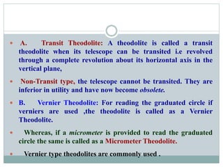  A. Transit Theodolite: A theodolite is called a transit
theodolite when its telescope can be transited i.e revolved
through a complete revolution about its horizontal axis in the
vertical plane,
 Non-Transit type, the telescope cannot be transited. They are
inferior in utility and have now become obsolete.
 B. Vernier Theodolite: For reading the graduated circle if
verniers are used ,the theodolite is called as a Vernier
Theodolite.
 Whereas, if a micrometer is provided to read the graduated
circle the same is called as a Micrometer Theodolite.
 Vernier type theodolites are commonly used .
 