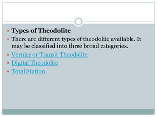  Types of Theodolite
 There are different types of theodolite available. It
may be classified into three broad categories.
 Vernier or Transit Theodolite
 Digital Theodolite
 Total Station
 
